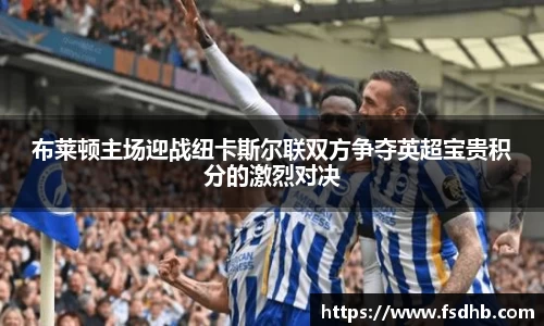 布莱顿主场迎战纽卡斯尔联双方争夺英超宝贵积分的激烈对决