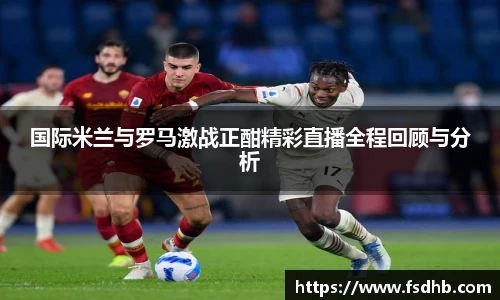 国际米兰与罗马激战正酣精彩直播全程回顾与分析